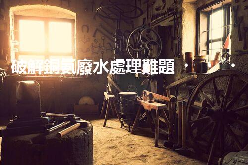 破解銅氨廢水處理難題？探尋高效低耗新路徑！